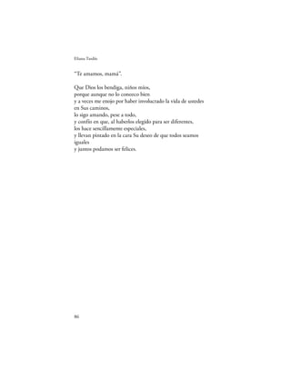 Eliana Tardío


“Te amamos, mamá”.

Que Dios los bendiga, niños míos,
porque aunque no lo conozco bien
y a veces me enojo por haber involucrado la vida de ustedes
en Sus caminos,
lo sigo amando, pese a todo,
y confío en que, al haberlos elegido para ser diferentes,
los hace sencillamente especiales,
y llevan pintado en la cara Su deseo de que todos seamos
iguales
y juntos podamos ser felices.




86
 