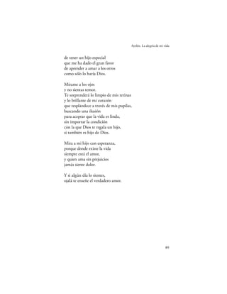 Ayelén. La alegría de mi vida


de tener un hijo especial
que me ha dado el gran favor
de aprender a amar a los otros
como sólo lo haría Dios.

Mírame a los ojos
y no sientas temor.
Te sorprenderá lo limpio de mis retinas
y lo brillante de mi corazón
que resplandece a través de mis pupilas,
buscando una ilusión
para aceptar que la vida es linda,
sin importar la condición
con la que Dios te regala un hijo,
si también es hijo de Dios.

Mira a mi hijo con esperanza,
porque donde existe la vida
siempre está el amor,
y quien ama sin prejuicios
jamás siente dolor.

Y si algún día lo sientes,
ojalá te enseñe el verdadero amor.




                                                                 89
 