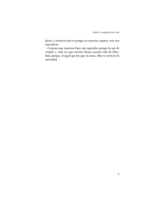 Ayelén. La alegría de mi vida


darás, y mientras más te pongas en nuestros zapatos, más nos
entenderás.
  Creemos que nuestros hijos son especiales porque lo son de
verdad, y cada vez que sonríen llenan nuestra vida de felici-
dad, porque, al igual que los que tú amas, ellos se merecen la
eternidad.




                                                                  9
 
