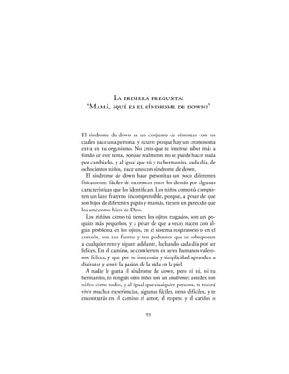 La primera pregunta:
  “Mamá, ¿qué es el síndrome de down?”


El síndrome de down es un conjunto de síntomas con los
cuales nace una persona, y ocurre porque hay un cromosoma
extra en tu organismo. No creo que te interese saber más a
fondo de este tema, porque realmente no se puede hacer nada
por cambiarlo, y al igual que tú y tu hermanito, cada día, de
ochocientos niños, nace uno con síndrome de down.
  El síndrome de down hace personitas un poco diferentes
físicamente, fáciles de reconocer entre los demás por algunas
características que los identiﬁcan. Los niños como tú compar-
ten un lazo fraterno incomprensible, porque, a pesar de que
son hijos de diferentes papás y mamás, tienen un parecido que
los une como hijos de Dios.
  Los niñitos como tú tienen los ojitos rasgados, son un po-
quito más pequeños, y a pesar de que a veces nacen con al-
gún problema en los ojitos, en el sistema respiratorio o en el
corazón, son tan fuertes y tan poderosos que se sobreponen
a cualquier reto y siguen adelante, luchando cada día por ser
felices. En el camino, se convierten en seres humanos valero-
sos, felices, y que por su inocencia y simplicidad aprenden a
disfrutar y sentir la pasión de la vida en la piel.
  A nadie le gusta el síndrome de down, pero ni tú, ni tu
hermanito, ni ningún otro niño son un síndrome; ustedes son
niños como todos, y al igual que cualquier persona, te tocará
vivir muchas experiencias, algunas fáciles, otras difíciles, y te
encontrarás en el camino el amor, el respeto y el cariño, o

                               93
 