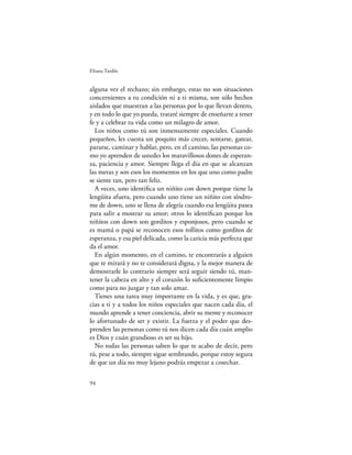 Eliana Tardío


alguna vez el rechazo; sin embargo, estas no son situaciones
concernientes a tu condición ni a ti misma, son sólo hechos
aislados que muestran a las personas por lo que llevan dentro,
y en todo lo que yo pueda, trataré siempre de enseñarte a tener
fe y a celebrar tu vida como un milagro de amor.
  Los niños como tú son inmensamente especiales. Cuando
pequeños, les cuesta un poquito más crecer, sentarse, gatear,
pararse, caminar y hablar, pero, en el camino, las personas co-
mo yo aprenden de ustedes los maravillosos dones de esperan-
za, paciencia y amor. Siempre llega el día en que se alcanzan
las metas y son esos los momentos en los que uno como padre
se siente tan, pero tan feliz.
  A veces, uno identiﬁca un niñito con down porque tiene la
lengüita afuera, pero cuando uno tiene un niñito con síndro-
me de down, uno se llena de alegría cuando esa lengüita pasea
para salir a mostrar su amor; otros lo identiﬁcan porque los
niñitos con down son gorditos y esponjosos, pero cuando se
es mamá o papá se reconocen esos rollitos como gorditos de
esperanza, y esa piel delicada, como la caricia más perfecta que
da el amor.
  En algún momento, en el camino, te encontrarás a alguien
que te mirará y no te considerará digna, y la mejor manera de
demostrarle lo contrario siempre será seguir siendo tú, man-
tener la cabeza en alto y el corazón lo suﬁcientemente limpio
como para no juzgar y tan solo amar.
  Tienes una tarea muy importante en la vida, y es que, gra-
cias a ti y a todos los niños especiales que nacen cada día, el
mundo aprende a tener conciencia, abrir su mente y reconocer
lo afortunado de ser y existir. La fuerza y el poder que des-
prenden las personas como tú nos dicen cada día cuán amplio
es Dios y cuán grandioso es ser su hijo.
  No todas las personas saben lo que te acabo de decir, pero
tú, pese a todo, siempre sigue sembrando, porque estoy segura
de que un día no muy lejano podrás empezar a cosechar.

94
 