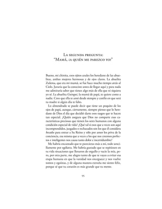 La segunda pregunta:
      “Mamá, ¿a quién me parezco yo?”


Bueno, mi chinita, esos ojitos azules los heredaste de las abue-
litas, ambas mujeres hermosas y de ojos claros. La abuelita
Zulema, que era mi mamá, se fue hace mucho tiempo atrás al
Cielo. Juraría que la conociste antes de llegar aquí y para nada
me admiraría saber que tienes algo más de ella que ni siquiera
yo sé. La abuelita Guingui, la mamá de papá, te quiere como a
nadie. Creo que ella te amó desde siempre y confío en que será
tu madre si algún día te falto.
   Lo almendrado se puede decir que tiene un poquito de los
ojos de papá, aunque, ciertamente, siempre pienso que lo here-
daste de Dios el día que decidió darte esos rasgos que te hacen
tan especial. ¿Quién asegura que Dios no comparte esas ca-
racterísticas preciosas que tienen los seres humanos con alguna
condición especial de vida? ¿Qué tal si esos que a veces son aquí
incomprendidos, juzgados o rechazados son los que él considera
becados para entrar a Su Reino y sólo por amor los priva de la
conciencia, esa misma que a veces a los que nos creemos perfec-
tos e inteligentes nos causa tanto dolor e incertidumbre?
   Me habría encantado que te parecieras más a mí, todo senci-
llamente por ególatra. Me habría gustado que se repitiesen en
tu vida situaciones que llenaron de orgullo y vacío la mía, pe-
ro, por otra parte, me alegro tanto de que te vayas a evitar esa
etapa humana en que la vanidad nos enceguece y nos vuelve
tontos y egoístas, y de alguna manera extraña me siento feliz,
porque sé que tu corazón es más grande que tu mente.

                               95
 