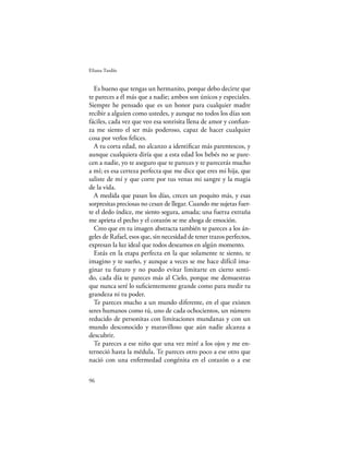 Eliana Tardío


  Es bueno que tengas un hermanito, porque debo decirte que
te pareces a él más que a nadie; ambos son únicos y especiales.
Siempre he pensado que es un honor para cualquier madre
recibir a alguien como ustedes, y aunque no todos los días son
fáciles, cada vez que veo esa sonrisita llena de amor y conﬁan-
za me siento el ser más poderoso, capaz de hacer cualquier
cosa por verlos felices.
  A tu corta edad, no alcanzo a identiﬁcar más parentescos, y
aunque cualquiera diría que a esta edad los bebés no se pare-
cen a nadie, yo te aseguro que te pareces y te parecerás mucho
a mí; es esa certeza perfecta que me dice que eres mi hija, que
saliste de mí y que corre por tus venas mi sangre y la magia
de la vida.
  A medida que pasan los días, creces un poquito más, y esas
sorpresitas preciosas no cesan de llegar. Cuando me sujetas fuer-
te el dedo índice, me siento segura, amada; una fuerza extraña
me aprieta el pecho y el corazón se me ahoga de emoción.
  Creo que en tu imagen abstracta también te pareces a los án-
geles de Rafael, esos que, sin necesidad de tener trazos perfectos,
expresan la luz ideal que todos deseamos en algún momento.
  Estás en la etapa perfecta en la que solamente te siento, te
imagino y te sueño, y aunque a veces se me hace difícil ima-
ginar tu futuro y no puedo evitar limitarte en cierto senti-
do, cada día te pareces más al Cielo, porque me demuestras
que nunca seré lo suﬁcientemente grande como para medir tu
grandeza ni tu poder.
  Te pareces mucho a un mundo diferente, en el que existen
seres humanos como tú, uno de cada ochocientos, un número
reducido de personitas con limitaciones mundanas y con un
mundo desconocido y maravilloso que aún nadie alcanza a
descubrir.
  Te pareces a ese niño que una vez miré a los ojos y me en-
terneció hasta la médula. Te pareces otro poco a ese otro que
nació con una enfermedad congénita en el corazón o a ese

96
 