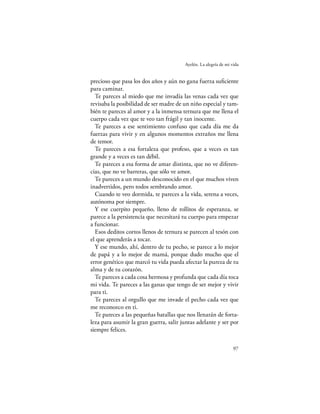 Ayelén. La alegría de mi vida


precioso que pasa los dos años y aún no gana fuerza suﬁciente
para caminar.
  Te pareces al miedo que me invadía las venas cada vez que
revisaba la posibilidad de ser madre de un niño especial y tam-
bién te pareces al amor y a la inmensa ternura que me llena el
cuerpo cada vez que te veo tan frágil y tan inocente.
  Te pareces a ese sentimiento confuso que cada día me da
fuerzas para vivir y en algunos momentos extraños me llena
de temor.
  Te pareces a esa fortaleza que profeso, que a veces es tan
grande y a veces es tan débil.
  Te pareces a esa forma de amar distinta, que no ve diferen-
cias, que no ve barreras, que sólo ve amor.
  Te pareces a un mundo desconocido en el que muchos viven
inadvertidos, pero todos sembrando amor.
  Cuando te veo dormida, te pareces a la vida, serena a veces,
autónoma por siempre.
  Y ese cuerpito pequeño, lleno de rollitos de esperanza, se
parece a la persistencia que necesitará tu cuerpo para empezar
a funcionar.
  Esos deditos cortos llenos de ternura se parecen al tesón con
el que aprenderás a tocar.
  Y ese mundo, ahí, dentro de tu pecho, se parece a lo mejor
de papá y a lo mejor de mamá, porque dudo mucho que el
error genético que marcó tu vida pueda afectar la pureza de tu
alma y de tu corazón.
  Te pareces a cada cosa hermosa y profunda que cada día toca
mi vida. Te pareces a las ganas que tengo de ser mejor y vivir
para ti.
  Te pareces al orgullo que me invade el pecho cada vez que
me reconozco en ti.
  Te pareces a las pequeñas batallas que nos llenarán de forta-
leza para asumir la gran guerra, salir juntas adelante y ser por
siempre felices.

                                                                  97
 
