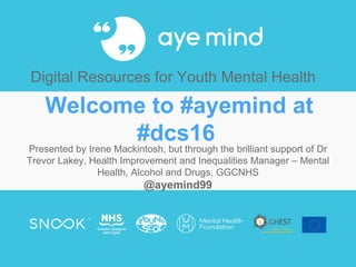 Welcome to #ayemind at
#dcs16
Presented by Irene Mackintosh, but through the brilliant support of Dr
Trevor Lakey, Health Improvement and Inequalities Manager – Mental
Health, Alcohol and Drugs, GGCNHS
@ayemind99
Digital Resources for Youth Mental Health
 