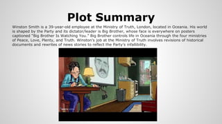 Plot Summary
Winston Smith is a 39-year-old employee at the Ministry of Truth, London, located in Oceania. His world
is shaped by the Party and its dictator/leader is Big Brother, whose face is everywhere on posters
captioned “Big Brother Is Watching You.” Big Brother controls life in Oceania through the four ministries
of Peace, Love, Plenty, and Truth. Winston’s job at the Ministry of Truth involves revisions of historical
documents and rewrites of news stories to reflect the Party’s infallibility.
 