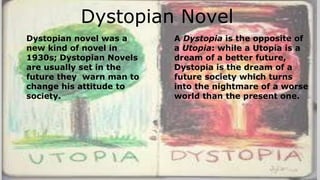Dystopian Novel
Dystopian novel was a
new kind of novel in
1930s; Dystopian Novels
are usually set in the
future they warn man to
change his attitude to
society.
A Dystopia is the opposite of
a Utopia: while a Utopia is a
dream of a better future,
Dystopia is the dream of a
future society which turns
into the nightmare of a worse
world than the present one.
 