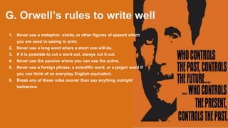 G. Orwell’s rules to write well
1. Never use a metaphor, simile, or other figures of speech which
you are used to seeing in print.
2. Never use a long word where a short one will do.
3. If it is possible to cut a word out, always cut it out.
4. Never use the passive where you can use the active.
5. Never use a foreign phrase, a scientific word, or a jargon word if
you can think of an everyday English equivalent.
6. Break any of these rules sooner than say anything outright
barbarous.
 