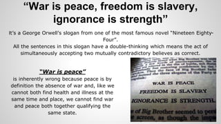 “War is peace, freedom is slavery,
ignorance is strength”
It’s a George Orwell’s slogan from one of the most famous novel “Nineteen Eighty-
Four”.
All the sentences in this slogan have a double-thinking which means the act of
simultaneously accepting two mutually contradictory believes as correct.
“War is peace”
is inherently wrong because peace is by
definition the absence of war and, like we
cannot both find health and illness at the
same time and place, we cannot find war
and peace both together qualifying the
same state.
 