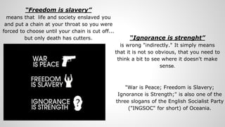 “Freedom is slavery”
means that life and society enslaved you
and put a chain at your throat so you were
forced to choose until your chain is cut off...
but only death has cutters. “Ignorance is strenght”
is wrong "indirectly." It simply means
that it is not so obvious, that you need to
think a bit to see where it doesn't make
sense.
"War is Peace; Freedom is Slavery;
Ignorance is Strength;" is also one of the
three slogans of the English Socialist Party
("INGSOC" for short) of Oceania.
 