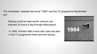 The similiraties between the novel “1984” and the TV programme Big Brother
are:
- Nothing could be kept secret and you are
watched 24 hours a day through telescreens;
- In 1984, Winston falls in love with Julia and also
in the TV programme there are love stories;
 