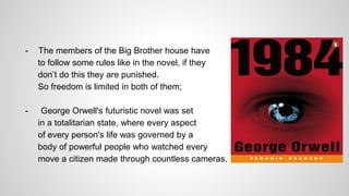 - The members of the Big Brother house have
to follow some rules like in the novel, if they
don’t do this they are punished.
So freedom is limited in both of them;
- George Orwell's futuristic novel was set
in a totalitarian state, where every aspect
of every person's life was governed by a
body of powerful people who watched every
move a citizen made through countless cameras.
 