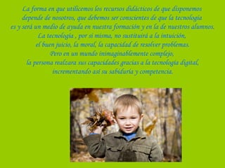 La forma en que utilicemos los recursos didácticos de que disponemos
depende de nosotros, que debemos ser conscientes de que la tecnología
es y será un medio de ayuda en nuestra formación y en la de nuestros alumnos.
La tecnología , por si misma, no sustituirá a la intuición,
el buen juicio, la moral, la capacidad de resolver problemas.
Pero en un mundo inimaginablemente complejo,
la persona realzara sus capacidades gracias a la tecnología digital,
incrementando así su sabiduría y competencia.
 