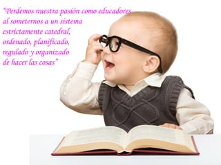 “Perdemos nuestra pasión como educadores
al someternos a un sistema
estrictamente catedral,
ordenado, planificado,
regulado y organizado
de hacer las cosas”
 
