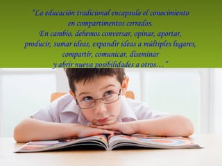 “La educación tradicional encapsula el conocimiento
en compartimentos cerrados.
En cambio, debemos conversar, opinar, aportar,
producir, sumar ideas, expandir ideas a múltiples lugares,
compartir, comunicar, diseminar
y abrir nueva posibilidades a otros…”
 