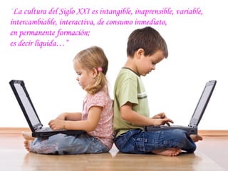 “La cultura del Siglo XXI es intangible, inaprensible, variable,
intercambiable, interactiva, de consumo inmediato,
en permanente formación;
es decir líquida…”
 