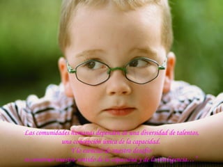 “Las comunidades humanas dependen de una diversidad de talentos,
una concepción única de la capacidad.
Y lo esencial de nuestro desafío
es construir nuestro sentido de la capacidad y de la inteligencia…”
 
