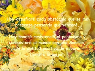 Hoy desafiaré cada obstáculo que se me presente pensando que venceré. Hoy pondré resistencia al pesimismo y conquistaré al   mundo con una Sonrisa, con la actitud positiva de esperar siempre lo mejor . 