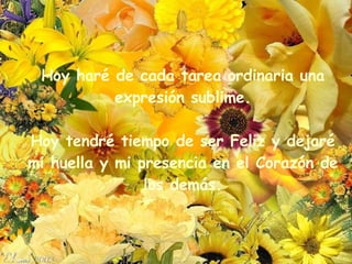 Hoy haré de cada tarea ordinaria una expresión sublime. Hoy tendré tiempo de ser Feliz y dejaré mi huella y mi presencia en el Corazón de los demás. 