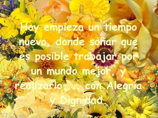 Hoy empieza un tiempo nuevo, donde soñar que es posible trabajar por un mundo mejor, y realizarlo.... con Alegría y Dignidad. 