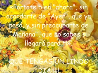 «Pórtate bien "ahora", sin acordarte de “Ayer", que ya pasó, y sin preocuparte de “Mañana", que no sabes si llegará para ti». QUE TENGAS UN LINDO DIA !!!! 