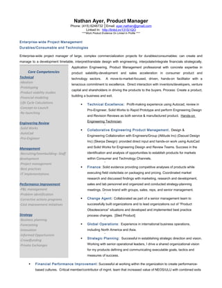 Nathan Ayer, Product Manager
Phone: (415) 6246732 │Email: ayer.nathan@gmail.com
Linked In: http://linkd.in/131S1QO
****Work Product Evidence On Linked In Profile ****
Enterprise-wide Project Management
Durables/Consumable and Technologies
Enterprise-wide project manager of large, complex commercialization projects for durables/consumables: can create and
manage to a development timetable, interpret/translate design with engineering, interpolate/integrate financials strategically.
Application Engineering, Product Management professional with concrete expertise in
product salability-development and sales acceleration in consumer product and
technology sectors. A move-to-market-focused, driven, hands-on facilitator with a
tenacious commitment to excellence. Direct interaction with inventors/developers, venture
capital and shareholders in driving the products to the buyers. Process: Create a product,
building a business and exit.
 Technical Excellence: Profit-making experience using Autocad, review in
Pro-Engineer, Solid Works to Rapid Prototype and perform Engineering Design
and Revision Reviews as both service & manufactured product. Hands-on
Engineering Technician.

 Collaborative Engineering Product Management. Design &
Engineering Collaboration with Engineers/Group (Altitude Inc) (Daoust Design
Inc) (Skerpa Design): provided direct input and hands-on work using AutoCad
and Solid Works for Engineering Design and Review Teams. Success in the
identification and analysis of opportunities to establish products for markets
within Consumer and Technology Channels.

 Finance: Solid evidence providing competitive analyses of products while
executing field visits/data on packaging and pricing. Coordinated market
research and discussed findings with marketing, research and development,
sales and lab personnel and organized and conducted strategy-planning
meetings. Drove brand with groups, sales, reps, and senior management.

 Change Agent: Collaborated as part of a senior management team to
successfully built organizations and to lead organizations out of “Product
Obsolescence” situations and developed and implemented best practice
process changes. [Sled Product]

 Global Operations: Experience in international business operations,
including North America and Asia.

 Strategic Planning: Successful in establishing strategic direction and vision.
Working with senior operational leaders, I drive a shared organizational vision
for my products defining and communicating executable goals, tactics and
measures of success.

 Financial Performance Improvement: Successful at working within the organization to create performance-
based cultures. Critical member/contributor of mgmt. team that increased value of NEOS/ULU with combined exits
Core Competencies
Technical
-Ideation
-Prototyping
-Product viability studies
-Financial modeling
-Life Cycle Calculations
-Concept-to-Launch
-Re-launching
Engineering Review
-Solid Works
-AutoCad
-Pro-Engineer
Management
-Recruiting/teambuilding--Staff
development
-Project management
-Best practices
-IT implementations
Performance Improvement
-P&L management
-Problem identification
-Corrective actions programs
-Cost improvement initiatives
Strategy
-Business planning
-Forecasting
-Innovation
-Informed Opportunism
-Crowdfunding
-Private Exchanges
 