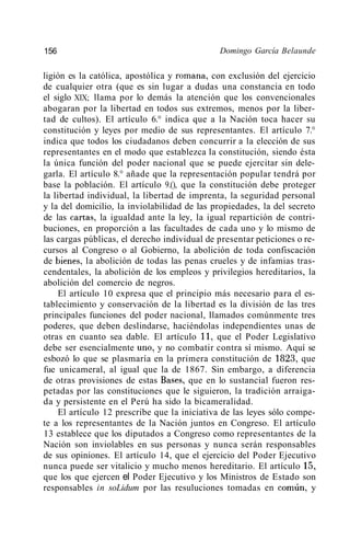 156                                           Domingo García Belaunde

ligión es la católica, apostólica y romana, con exclusión del ejercicio
de cualquier otra (que es sin lugar a dudas una constancia en todo
el siglo XIX; llama por lo demás la atención que los convencionales
abogaran por la libertad en todos sus extremos, menos por la liber-
tad de cultos). El artículo 6.° indica que a la Nación toca hacer su
constitución y leyes por medio de sus representantes. El artículo 7.°
indica que todos los ciudadanos deben concurrir a la elección de sus
representantes en el modo que establezca la constitución, siendo ésta
la única función del poder nacional que se puede ejercitar sin dele-
garla. El artículo 8.° añade que la representación popular tendrá por
base la población. El artículo 9.(), que la constitución debe proteger
la libertad individual, la libertad de imprenta, la seguridad personal
y la del domicilio, la inviolabilidad de las propiedades, la del secreto
de las cartas, la igualdad ante la ley, la igual repartición de contri-
buciones, en proporción a las facultades de cada uno y lo mismo de
las cargas públicas, el derecho individual de presentar peticiones o re-
cursos al Congreso o al Gobierno, la abolición de toda confiscación
de bienes, la abolición de todas las penas crueles y de infamias tras-
cendentales, la abolición de los empleos y privilegios hereditarios, la
abolición del comercio de negros.
    El artículo 10 expresa que el principio más necesario para el es-
tablecimiento y conservación de la libertad es la división de las tres
principales funciones del poder nacional, llamados comúnmente tres
poderes, que deben deslindarse, haciéndolas independientes unas de
otras en cuanto sea dable. El artículo 11, que el Poder Legislativo
debe ser esencialmente uno, y no combatir contra sí mismo. Aquí se
esbozó lo que se plasmaría en la primera constitución de 1823, que
fue unicameral, al igual que la de 1867. Sin embargo, a diferencia
de otras provisiones de estas Bases, que en lo sustancial fueron res-
petadas por las constituciones que le siguieron, la tradición arraiga-
da y persistente en el Perú ha sido la bicameralidad.
    El artículo 12 prescribe que la iniciativa de las leyes sólo compe-
te a los representantes de la Nación juntos en Congreso. El artículo
13 establece que los diputados a Congreso como representantes de la
Nación son inviolables en sus personas y nunca serán responsables
de sus opiniones. El artículo 14, que el ejercicio del Poder Ejecutivo
nunca puede ser vitalicio y mucho menos hereditario. El artículo 15,
que los que ejercen el Poder Ejecutivo y los Ministros de Estado son
responsables in soLidum por las resuluciones tomadas en común, y
 