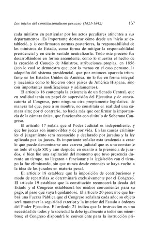 _-;
Los inicios del constitucionalismo peruano (1821-1842)             1;:>,

cada ministro en particular por los actos peculiares atinentes a sus
departamentos. Es importante destacar cómo desde un inicio se es-
tableció, y lo confirmaron normas posteriores, la responsabilidad de
los ministros de Estado, como forma de mitigar la responsabilidad
presidencial y en cierto sentido neutralizarla. Todo este proceso fue
desarrollándose en forma ascendente, como lo muestra el hecho de
la creación el Consejo de Ministros, atribuciones propias, en 1856
(con lo cual se demuestra que, por lo menos en el caso peruano, la
adopción del sistema presidencial, que por entonces aparecía triun-
fante en los Estados Unidos de América, no lo fue en forma integral
y mecánica como lo hicieron otros países de América Hispana, sino
con importantes modificaciones y aditamentos).
     El artículo 16 contempla la existencia de un Senado CentraL que
en realidad tenía un papel de supervisión del Ejecutivo y de convo-
catoria al Congreso, pero ninguna otra propiamente legislativa, de
manera tal que, pese a su monbre, no constituía en realidad una cá-
mara alta; por el contrario, no hacía más que confirmar la importan-
cia de la cámara única, que funcionaba con el título de Soberano Con-
greso.
     El artículo 17 señala que el Poder Judicial es independiente, y
que los jueces son inamovibles y de por vida. En las causas crimina-
les el juzgamiento será reconocido y declarado por jurados y la ley
aplicada por los jueces. Es importante señalar esta tendencia a crear
lo que puede denominarse una carrera judicial que es una constante
en todo el siglo XIX y aun después; en cuanto a la presencia de jura-
dos, si bien fue una aspiración del momento que tuvo presencia du-
rante un tiempo, no llegaron a funcionar y la legislación con el tiem-
po la fue eliminando, sin que nunca desde entonces se haya vuelto a
la idea de los jurados en materia penal.
     El artículo 18 establece que la imposición de contribuciones y
 modo de repartirlas se determinará exclusivamente por el Congreso.
 El artículo 19 establece que la constitución reconocerá la deuda del
 Estado y el Congreso establecerá los medios convenientes para su
 pago, al paso que vaya liquidándose. El artículo 20 prescribe que ha-
 brá una Fuerza Pública que el Congreso señalará cada año; su objeto
 será mantener la seguridad exterior y la interior del Estado a órdenes
 del Poder Ejecutivo. El artículo 21 indica que la instrucción es una
 necesidad de todos y la sociedad la debe igualmente a todos sus miem-
 bros; el Congreso dispondrá lo conveniente para la instrucción pri-
 