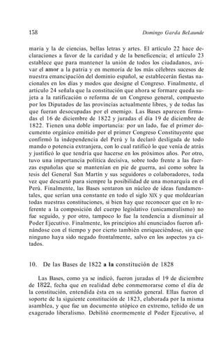 158                                           Domingo Garda BeLaunde

maria y la de ciencias, bellas letras y artes. El artículo 22 hace de-
claraciones a favor de la caridad y de la beneficencia; el artículo 23
establece que para mantener la unión de todos los ciudadanos, avi-
var el amor a la patria y en memoria de los más célebres sucesos de
nuestra emancipación del dominio español, se establecerán fiestas na-
cionales en los días y modos que designe el Congreso. Finalmente, el
artículo 24 señala que la constitución que ahora se formare queda su-
jeta a la ratificación o reforma de un Congreso general, compuesto
por los Diputados de las provincias actualmente libres, y de todas las
que fueran desocupadas por el enemigo. Las Bases aparecen firma-
das el 16 de diciembre de 1822 y juradas el día 19 de diciembre de
1822. Tienen una doble importancia: por un lado, fue el primer do-
cumento orgánico emitido por el primer Congreso Constituyente que
confirmó la independencia del Perú y la declaró desligada de todo
mando o potencia extranjera, con lo cual ratificó lo que venía de atrás
y justificó lo que tendría que hacerse en los próximos años. Por otro,
tuvo una importancia política decisiva, sobre todo frente a las fuer-
zas españolas que se mantenían en pie de guerra, así como sobre la
tesis del General San Martín y sus seguidores o colaboradores, toda
vez que descartó para siempre la posibilidad de una monarquía en el
Perú. Finalmente, las Bases sentaron un núcleo de ideas fundamen-
tales, que serían una constante en todo el siglo XIX y que moldearían
todas nuestras constituciones, si bien hay que reconocer que en lo re-
ferente a la composición del cuerpo legislativo (unicameralismo) no
fue seguido, y por otro, tampoco lo fue la tendencia a disminuir al
Poder Ejecutivo. Finalmente, los principios ahí enunciados fueron afi-
nándose con el tiempo y por cierto también enriqueciéndose, sin que
ninguno haya sido negado frontalmente, salvo en los aspectos ya ci-
tados.


10. De las Bases de 1822 a la constitución de 1828

    Las Bases, como ya se indicó, fueron juradas el 19 de diciembre
de 1822, fecha que en realidad debe conmemorarse como el día de
la constitución, entendida ésta en su sentido general. Ellas fueron el
soporte de la siguiente constitución de 1823, elaborada por la misma
asamblea, y que fue un documento utópico en extremo, teñido de un
exagerado liberalismo. Debilitó enormemente el Poder Ejecutivo, al
 