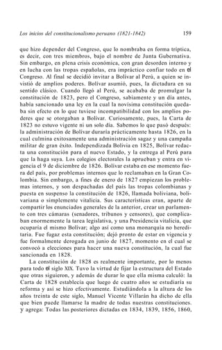 Los inicios del constitucionalismo peruano (1821-1842)              159

que hizo depender del Congreso, que lo nombraba en forma tríptica,
es decir, con tres miembros, bajo el nombre de Junta Gubernativa.
Sin embargo, en plena crisis económica, con gran desorden interno y
en lucha con las tropas españolas, era impráctico confiar todo en el
Congreso. Al final se decidió invitar a Bolívar al Perú, a quien se in-
vistió de amplios poderes. Bolívar asumió, pues, la dictadura en su
sentido clásico. Cuando llegó al Perú, se acababa de promulgar la
constitución de 1823, pero el Congreso, sabiamente y un día antes,
había sancionado una ley en la cual la novísima constitución queda-
ba sin efecto en lo que tuviese incompatibilidad con los amplios po-
deres que se otorgaban a Bolívar. Curiosamente, pues, la Carta de
1823 no estuvo vigente ni un solo día. Sabemos lo que pasó después:
la administración de Bolívar duraría prácticamente hasta 1826, en la
cual culmina exitosamente una administración sagaz y una campaña
militar de gran éxito. Independizada Bolivia en 1825, Bolívar redac-
ta una constitución para el nuevo Estado, y la entrega al Perú para
que la haga suya. Los colegios electorales la aprueban y entra en vi-
gencia el 9 de diciembre de 1826. Bolívar estaba en ese momento fue-
ra del país, por problemas internos que lo reclamaban en la Gran Co-
lombia. Sin embargo, a fines de enero de 1827 empiezan los proble-
mas internos, y son despachadas del país las tropas colombianas y
puesta en suspenso la constitución de 1826, llamada boliviana, boli-
variana o simplemente vitalicia. Sus características eran, aparte de
compartir los enunciados generales de la anterior, crear un parlamen-
to con tres cámaras (senadores, tribunos y censores), que complica-
ban enormemente la tarea legislativa, y una Presidencia vitalicia, que
ocuparía el mismo Bolívar; algo así como una monarquía no heredi-
taria. Fue fugaz esta constitución; dejó pronto de estar en vigencia y
fue formalmente derogada en junio de 1827, momento en el cual se
convocó a elecciones para hacer una nueva constitución, la cual fue
sancionada en 1828.
    La constitución de 1828 es realmente importante, por lo menos
para todo el siglo XIX. Tuvo la virtud de fijar la estructura del Estado
que otras siguieron, y además de durar lo que ella misma calculó: la
Carta de 1828 establecía que luego de cuatro años se estudiaría su
reforma y así se hizo efectivamente. Estudiándola a la altura de los
años treinta de este siglo, Manuel Vicente Villarán ha dicho de ella
que bien puede llamarse la madre de todas nuestras constituciones.
y agrega: Todas las posteriores dictadas en 1834, 1839, 1856, 1860,
 