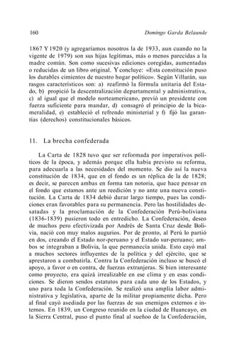 160                                           Domingo Garda Belaunde

1867 Y 1920 (y agregaríamos nosotros la de 1933, aun cuando no la
vigente de 1979) son sus hijas legítimas, más o menos parecidas a la
madre común. Son como sucesivas ediciones coregidas, aumentadas
o reducidas de un libro original. Y concluye: «Esta constitución puso
los durables cimientos de nuestro hogar político». Según Villarán, sus
rasgos característicos son: a) reafirmó la fórmula unitaria del Esta-
do, b) propició la descentralización departamental y administrativa,
c) al igual que el modelo norteamericano, previó un presidente con
fuerza suficiente para mandar, d) consagró el principio de la bica-
meralidad, e) estableció el refrendo ministerial y f) fijó las garan-
tías (derechos) constitucionales básicos.


11. La brecha confederada

    La Carta de 1828 tuvo que ser reformada por imperativos polí-
ticos de la época, y además porque ella había previsto su reforma,
para adecuarla a las necesidades del momento. Se dio así la nueva
constitución de 1834, que en el fondo es un réplica de la de 1828;
es decir, se parecen ambas en forma tan notoria, que hace pensar en
el fondo que estamos ante un reedición y no ante una nueva consti-
tución. La Carta de 1834 debió durar largo tiempo, pues las condi-
ciones eran favorables para su permanencia. Pero las hostilidades de-
satadas y la proclamación de la Confederación Perú-boliviana
(1836-1839) pusieron todo en entredicho. La Confederación, deseo
de muchos pero efectivizada por Andrés de Santa Cruz desde Boli-
via, nació con muy malos augurios. Por de pronto, al Perú lo partió
en dos, creando el Estado nor-peruano y el Estado sur-peruano; am-
bos se integraban a Bolivia, la que permanecía unida. Esto cayó mal
a muchos sectores influyentes de la política y del ejército, que se
aprestaron a combatirla. Contra la Confederación incluso se buscó el
apoyo, a favor o en contra, de fuerzas extranjeras. Si bien interesante
como proyecto, era quizá irrealizable en ese clima y en esas condi-
ciones. Se dieron sendos estatutos para cada uno de los Estados, y
uno para toda la Confederación. Se realizó una amplia labor admi-
nistrativa y legislativa, aparte de la militar propiamente dicha. Pero
al final cayó asediada por las fuerzas de sus enemigos externos e in-
ternos. En 1839, un Congreso reunido en la ciudad de Huancayo, en
la Sierra Central, puso el punto final al sueñoo de la Confederación,
 