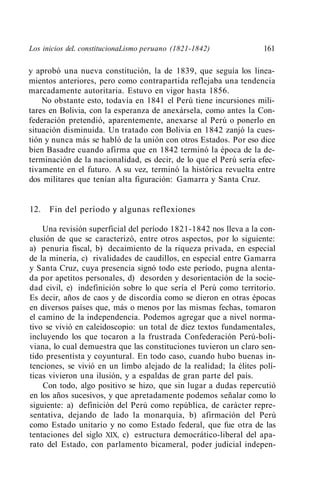 Los inicios deL constitucionaLismo peruano (1821-1842)             161

y aprobó una nueva constitución, la de 1839, que seguía los linea-
mientos anteriores, pero como contrapartida reflejaba una tendencia
marcadamente autoritaria. Estuvo en vigor hasta 1856.
    No obstante esto, todavía en 1841 el Perú tiene incursiones mili-
tares en Bolivia, con la esperanza de anexársela, como antes la Con-
federación pretendió, aparentemente, anexarse al Perú o ponerlo en
situación disminuida. Un tratado con Bolivia en 1842 zanjó la cues-
tión y nunca más se habló de la unión con otros Estados. Por eso dice
bien Basadre cuando afirma que en 1842 terminó la época de la de-
terminación de la nacionalidad, es decir, de lo que el Perú sería efec-
tivamente en el futuro. A su vez, terminó la histórica revuelta entre
dos militares que tenían alta figuración: Gamarra y Santa Cruz.


12.   Fin del período y algunas reflexiones

    Una revisión superficial del período 1821-1842 nos lleva a la con-
clusión de que se caracterizó, entre otros aspectos, por lo siguiente:
a) penuria fiscal, b) decaimiento de la riqueza privada, en especial
de la minería, c) rivalidades de caudillos, en especial entre Gamarra
y Santa Cruz, cuya presencia signó todo este período, pugna alenta-
da por apetitos personales, d) desorden y desorientación de la socie-
dad civil, e) indefinición sobre lo que sería el Perú como territorio.
Es decir, años de caos y de discordia como se dieron en otras épocas
en diversos países que, más o menos por las mismas fechas, tomaron
el camino de la independencia. Podemos agregar que a nivel norma-
tivo se vivió en caleidoscopio: un total de diez textos fundamentales,
incluyendo los que tocaron a la frustrada Confederación Perú-boli-
viana, lo cual demuestra que las constituciones tuvieron un claro sen-
tido presentista y coyuntural. En todo caso, cuando hubo buenas in-
tenciones, se vivió en un limbo alejado de la realidad; la élites polí-
ticas vivieron una ilusión, y a espaldas de gran parte del país.
    Con todo, algo positivo se hizo, que sin lugar a dudas repercutió
en los años sucesivos, y que apretadamente podemos señalar como lo
siguiente: a) definición del Perú como república, de carácter repre-
sentativa, dejando de lado la monarquía, b) afirmación del Perú
como Estado unitario y no como Estado federal, que fue otra de las
tentaciones del siglo XIX, c) estructura democrático-liberal del apa-
rato del Estado, con parlamento bicameral, poder judicial indepen-
 