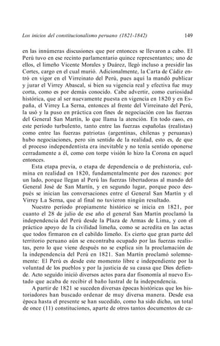 Los inicios del constitucionalismo peruano (1821-1842)             149

en las innúmeras discusiones que por entonces se llevaron a cabo. El
Perú tuvo en ese recinto parlamentario quince representantes; uno de
ellos, el limeño Vicente Morales y Duárez, llegó incluso a presidir las
Cortes, cargo en el cual murió. Adicionalmente, la Carta de Cádiz en-
tró en vigor en el Virreinato del Perú, pues aquí la mandó publicar
y jurar el Virrey Abascal, si bien su vigencia real y efectiva fue muy
corta, como es por demás conocido. Cabe advertir, como curiosidad
histórica, que al ser nuevamente puesta en vigencia en 1820 y en Es-
paña, el Virrey La Serna, entonces al frente del Virreinato del Perú,
la usó y la puso en práctica con fines de negociación con las fuerzas
del General San Martín, lo que llama la atención. En todo caso, en
este período turbulento, tanto entre las fuerzas españolas (realistas)
como entre las fuerzas patriotas (argentinas, chilenas y peruanas)
hubo negociaciones, pero sin sentido de la realidad, esto es, de que
el proceso independentista era inevitable y no tenía sentido oponerse
cerradamente a él, como con torpe visión lo hizo la Corona en aquel
entonces.
    Esta etapa previa, o etapa de dependencia o de prehistoria, cul-
mina en realidad en 1820, fundamentalmente por dos razones: por
un lado, porque llegan al Perú las fuerzas libertadoras al mando del
General José de San Martín, y en segundo lugar, porque poco des-
pués se inician las conversaciones entre el General San Martín y el
Virrey La Serna, que al final no tuvieron ningún resultado.
    Nuestro período propiamente histórico se inicia en 1821, por
cuanto el 28 de julio de ese año el general San Martín proclamó la
independencia del Perú desde la Plaza de Armas de Lima, y con el
práctico apoyo de la civilidad limeña, como se acredita en las actas
que todos firmaron en el cabildo limeño. Es cierto que gran parte del
territorio peruano aún se encontraba ocupado por las fuerzas realis-
tas, pero lo que viene después no se explica sin la proclamación de
la independencia del Perú en 1821. San Martín proclamó solemne-
mente: El Perú es desde este momento libre e independiente por la
voluntad de los pueblos y por la justicia de su causa que Dios defien-
de. Acto seguido inició diversos actos para dar fisonomía al nuevo Es-
tado que acaba de recibir el baño lustral de la independencia.
    A partir de 1821 se suceden diversas épocas históricas que los his-
toriadores han buscado ordenar de muy diversa manera. Desde esa
época hasta el presente se han sucedido, como ha sido dicho, un total
de once (11) constituciones, aparte de otros tantos documentos de ca-
 