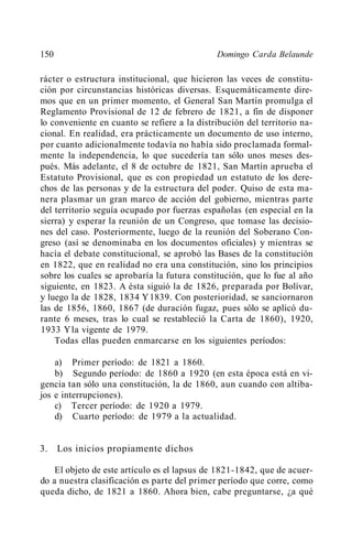 150                                           Domingo Carda Belaunde

rácter o estructura institucional, que hicieron las veces de constitu-
ción por circunstancias históricas diversas. Esquemáticamente dire-
mos que en un primer momento, el General San Martín promulga el
Reglamento Provisional de 12 de febrero de 1821, a fin de disponer
lo conveniente en cuanto se refiere a la distribución del territorio na-
cional. En realidad, era prácticamente un documento de uso interno,
por cuanto adicionalmente todavía no había sido proclamada formal-
mente la independencia, lo que sucedería tan sólo unos meses des-
pués. Más adelante, el 8 de octubre de 1821, San Martín aprueba el
Estatuto Provisional, que es con propiedad un estatuto de los dere-
chos de las personas y de la estructura del poder. Quiso de esta ma-
nera plasmar un gran marco de acción del gobierno, mientras parte
del territorio seguía ocupado por fuerzas españolas (en especial en la
sierra) y esperar la reunión de un Congreso, que tomase las decisio-
nes del caso. Posteriormente, luego de la reunión del Soberano Con-
greso (así se denominaba en los documentos oficiales) y mientras se
hacía el debate constitucional, se aprobó las Bases de la constitución
en 1822, que en realidad no era una constitución, sino los principios
sobre los cuales se aprobaría la futura constitución, que lo fue al año
siguiente, en 1823. A ésta siguió la de 1826, preparada por Bolívar,
y luego la de 1828, 1834 Y 1839. Con posterioridad, se sanciornaron
las de 1856, 1860, 1867 (de duración fugaz, pues sólo se aplicó du-
rante 6 meses, tras lo cual se restableció la Carta de 1860), 1920,
1933 Yla vigente de 1979.
    Todas ellas pueden enmarcarse en los siguientes períodos:

    a) Primer período: de 1821 a 1860.
    b) Segundo período: de 1860 a 1920 (en esta época está en vi-
gencia tan sólo una constitución, la de 1860, aun cuando con altiba-
jos e interrupciones).
    c) Tercer período: de 1920 a 1979.
    d) Cuarto período: de 1979 a la actualidad.


3.    Los inicios propiamente dichos

    El objeto de este artículo es el lapsus de 1821-1842, que de acuer-
do a nuestra clasificación es parte del primer período que corre, como
queda dicho, de 1821 a 1860. Ahora bien, cabe preguntarse, ¿a qué
 
