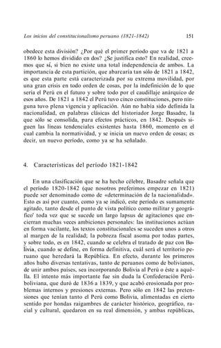 Los inicios del constitucionalismo peruano (1821-1842)               151

obedece esta división? ¿Por qué el primer período que va de 1821 a
1860 lo hemos dividido en dos? ¿Se justifica esto? En realidad, cree-
mos que sí, si bien no existe una total independencia de ambos. La
importancia de esta partición, que abarcaría tan sólo de 1821 a 1842,
es que esta parte está caracterizada por su extrema movilidad, por
una gran crisis en todo orden de cosas, por la indefinición de lo que
sería el Perú en el futuro y sobre todo por el caudillaje anárquico de
esos años. De 1821 a 1842 el Perú tuvo cinco constituciones, pero nin-
guna tuvo plena vigencia y aplicación. Aún no había sido definida la
nacionalidad, en palabras clásicas del historiador Jorge Basadre, la
que sólo se consolida, para efectos prácticos, en 1842. Después si-
guen las líneas tendenciales existentes hasta 1860, momento en el
cual cambia la normatividad, y se inicia un nuevo orden de cosas; es
decir, un nuevo período, como ya se ha señalado.



4. Características del período 1821-1842

     En una clasificación que se ha hecho célebre, Basadre señala que
el período 1820-1842 (que nosotros preferimos empezar en 1821)
puede ser denominado como de «determinación de la nacionalidad».
Esto es así por cuanto, como ya se indicó, este período es sumamente
agitado, tanto desde el punto de vista político como militar y geográ-
fico' toda vez que se sucede un largo lapsus de agitaciones que en-
cierran muchas veces ambiciones personales: las instituciones actúan
en forma vacilante, los textos constitucionales se suceden unos a otros
al margen de la realidad; la pobreza fiscal asoma por todas partes,
y sobre todo, es en 1842, cuando se celebra el tratado de paz con Bo-
livia, cuando se define, en forma definitiva, cuál será el territorio pe-
ruano que heredará la República. En efecto, durante los primeros
años hubo diversas tentativas, tanto de peruanos como de bolivianos,
de unir ambos países, sea incorporando Bolivia al Perú o éste a aqué-
lla. El intento más importante fue sin duda la Confederación Perú-
boliviana, que duró de 1836 a 1839, y que acabó erosionada por pro-
blemas internos y presiones externas. Pero sólo en 1842 las preten-
siones que tenían tanto el Perú como Bolivia, alimentadas en cierto
sentido por hondas raigambres de carácter histórico, geográfico, ra-
cial y cultural, quedaron en su real dimensión, y ambas repúblicas,
 