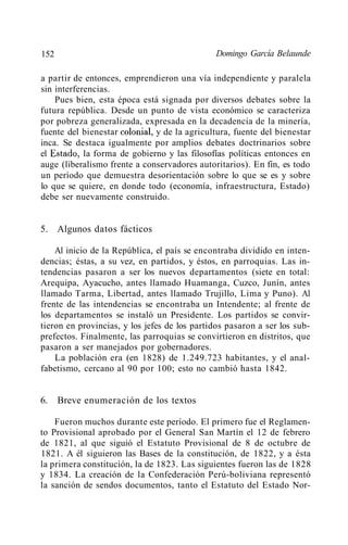 152                                           Domingo García Belaunde

a partir de entonces, emprendieron una vía independiente y paralela
sin interferencias.
    Pues bien, esta época está signada por diversos debates sobre la
futura república. Desde un punto de vista económico se caracteriza
por pobreza generalizada, expresada en la decadencia de la minería,
fuente del bienestar colonial~ y de la agricultura, fuente del bienestar
inca. Se destaca igualmente por amplios debates doctrinarios sobre
el Estado~ la forma de gobierno y las filosofías políticas entonces en
auge (liberalismo frente a conservadores autoritarios). En fin, es todo
un período que demuestra desorientación sobre lo que se es y sobre
lo que se quiere, en donde todo (economía, infraestructura, Estado)
debe ser nuevamente construido.


5. Algunos datos fácticos

    Al inicio de la República, el país se encontraba dividido en inten-
dencias; éstas, a su vez, en partidos, y éstos, en parroquias. Las in-
tendencias pasaron a ser los nuevos departamentos (siete en total:
Arequipa, Ayacucho, antes llamado Huamanga, Cuzco, Junín, antes
llamado Tarma, Libertad, antes llamado Trujillo, Lima y Puno). Al
frente de las intendencias se encontraba un Intendente; al frente de
los departamentos se instaló un Presidente. Los partidos se convir-
tieron en provincias, y los jefes de los partidos pasaron a ser los sub-
prefectos. Finalmente, las parroquias se convirtieron en distritos, que
pasaron a ser manejados por gobernadores.
    La población era (en 1828) de 1.249.723 habitantes, y el anal-
fabetismo, cercano al 90 por 100; esto no cambió hasta 1842.


6.    Breve enumeración de los textos

    Fueron muchos durante este período. El primero fue el Reglamen-
to Provisional aprobado por el General San Martín el 12 de febrero
de 1821, al que siguió el Estatuto Provisional de 8 de octubre de
1821. A él siguieron las Bases de la constitución, de 1822, y a ésta
la primera constitución, la de 1823. Las siguientes fueron las de 1828
y 1834. La creación de la Confederación Perú-boliviana representó
la sanción de sendos documentos, tanto el Estatuto del Estado Nor-
 