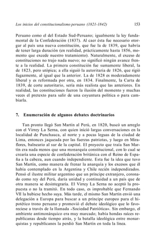 Los inicios del constitucionalismo peruano (1821-1842)            153

Peruano como el del Estado Sud-Peruano; igualmente la ley funda-
mental de la Confederación (1837). Al caer ésta fue necesario otor-
gar al país una nueva constitución, que fue la de 1839, que habría
de tener larga duración (en realidad, prácticamente hasta 1856, mo-
mento que excede nuestro tratamiento). Naturalmente, el exceso de
constituciones no trajo nada nuevo; no significó ningún avance fren-
te a la realidad. La primera constitución fue sumamente liberal, la
de 1823, pero utópica; a ella siguió la autoritaria de 1826, que rigió
fugazmente, al igual que la anterior. La de 1828 es moderadamente
liberal y es reformada por otra, en 1834. Finalmente, la Carta de
1839, de corte autoritario, sería más realista que las anteriores. En
realidad, las constituciones fueron la ilusión del momento y muchas
veces el pretexto para salir de una coyuntura política o para cam-
biarla.


7.   Enumeración de algunos debates doctrinarios

    Tan pronto llegó San Martín al Perú, en 1820, buscó un arreglo
con el Virrey La Serna, con quien inició largas conversaciones en la
localidad de Punchauca, al norte y a pocas leguas de la ciudad de
Lima, entonces jaqueada por las fuerzas patriotas, y luego en Mira-
flores, balneario al sur de la capital. El proyecto que traía San Mar-
tín era nada menos que una monarquía constitucional, con lo cual se
crearía una especie de confederación británica con el Reino de Espa-
ña a la cabeza, aun cuando independiente. Esta fue la idea que tuvo
San Martín, como manera de frenar la anarquía y los excesos que él
había contemplado en la Argentina y Chile recién independizados.
Pensó el ilustre militar argentino que un príncipe extranjero, corona-
do como rey del Perú, daría unidad y continuidad a un país que de
otra manera se desintegraría. El Virrey La Serna no aceptó la pro-
puesta o no la tramitó. En todo caso, es improbable que Fernando
VII la hubiese hecho suya. Más tarde, el mismo San Martín envió una
delegación a Europa para buscar a un príncipe europeo para el hi-
potético trono peruano y promovió el debate ideológico que lo favo-
reciese a través de la llamada « Sociedad Patriótica». Sin embargo, el
ambiente antimonárquico era muy marcado; había hondas raíces re-
publicanas desde tiempo atrás, y la batalla ideológica entre monar-
quistas y republicanos la perdió San Martín en toda la línea.
 
