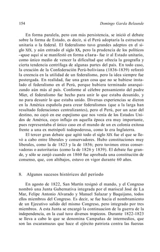 154                                           Domingo Garda Belaunde

    En forma paralela, pero con más persistencia, se inició el debate
sobre la forma de Estado, es decir, si el Perú adoptaría la estructura
unitaria o la federal. El federalismo tuvo grandes adeptos en el si-
glo XIX, y aún entrado el siglo xx, pero la prudencia de los políticos
-que aquí sí se manifestó en forma clara- fue ir al Estado unitario,
como único medio de vencer la dificultad que ofrecía la geografía y
cierta tendencia centrífuga de algunas partes del país. En todo caso,
la creación de la Confederación Perú-boliviana (1836-1839) reforzó
la creencia en la utilidad de un federalismo, pero la idea siempre fue
postergada. En realidad, fue una gran cosa que no se hubiese insta-
lado el federalismo en el Perú, porque hubiera terminado anarqui-
zando aún más al país. Conforme al célebre pensamiento del padre
Mier, el federalismo fue hecho para unir lo que estaba desunido, y
no para desunir lo que estaba unido. Diversas experiencias se dieron
en la América española para crear federalismos (que a la larga han
resultado federaciones centralizantes), pero el Perú, por un azar del
destino, no cayó en ese espejismo que nos venía de los Estados Uni-
dos de América, cuyo influjo en aquella época era muy importante,
pues representaba el único caso en el mundo de un ex colonia exitosa
frente a una ex metrópoli todopoderosa, como lo era Inglaterra.
    El tercer gran debate que agitó todo el siglo XIX fue el que se lle-
vó a cabo entre liberales y conservadores. Hubo constituciones muy
liberales, como la de 1823 y la de 1856; pero tuvimos otras conser-
vadoras o autoritarias (como la de 1826 y 1839). El debate fue gran-
de, y sólo se zanjó cuando en 1860 fue aprobada una constitución de
consenso, que, con altibajos, estuvo en vigor durante 60 años.


8.    Algunos sucesos históricos del período

    En agosto de 1822, San Martín resignó el mando, y el Congreso
nombró una Junta Gubernativa integrada por el mariscal José de La
Mar, Felipe Antonio Alvarado y Manuel Salazar y Baquijano, todos
ellos miembros del Congreso. Es decir, se fue hacia el nombramiento
de un Ejecutivo salido del mismo Congreso, pero integrado por tres
miembros. A esta Junta se encargó la continuacion de la guerra de la
independencia, en la cual tuvo diversos tropiezos. Durante 1822-1823
se lleva a cabo lo que se denomina Campañas de intermedios, que
son las escaramuzas que hace el ejército patriota contra las fuerzas
 