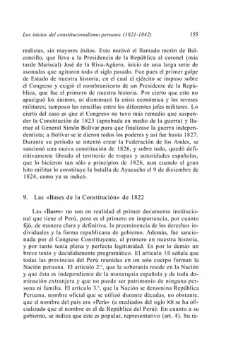 Los inicios del constitucionalismo peruano (1821-1842)               155

realistas, sin mayores éxitos. Esto motivó el llamado motín de Bal-
concillo, que lleva a la Presidencia de la República al coronel (más
tarde Mariscal) José de la Riva-Agüero, inicio de una larga serie de
asonadas que agitaron todo el siglo pasado. Fue pues el primer golpe
de Estado de nuestra historia, en el cual el ejército se impuso sobre
el Congreso y exigió el nombramiento de un Presidente de la Repú-
blica, que fue el primero de nuestra historia. Por cierto que esto no
apaciguó los ánimos, ni disminuyó la crisis económica y los reveses
militares; tampoco las rencillas entre los diferentes jefes militares. Lo
cierto del caso es que el Congreso no tuvo más remedio que suspen-
der la Constitución de 1823 (aprobada en medio de la guerra) y lla-
mar al General Simón Bolívar para que finalizase la guerra indepen-
dentista; a Bolívar se le dieron todos los poderes y así fue hasta 1827.
Durante su período se intentó crear la Federación de los Andes, se
sancionó una nueva constitución de 1826, y sobre todo, quedó defi-
nitivamente librado el territorio de tropas y autoridades españolas,
que lo hicieron tan sólo a principios de 1826, aun cuando el gran
hito militar lo constituye la batalla de Ayacucho el 9 de diciembre de
1824, como ya se indicó.


9. Las «Bases de la Constitución» de 1822

     Las «Bases>.' no son en realidad el primer documento institucio-
nal que tiene el Perú, pero es el primero en importancia, por cuanto
fijó, de manera clara y definitiva, la preeminencia de los derechos in-
dividuales y la forma republicana de gobierno. Además, fue sancio-
nada por el Congreso Constituyente, el primero en nuestra historia,
y por tanto tenía plena y perfecta legitimidad. Es por lo demás un
breve texto y decididamente programático. El artículo 1.0 señala que
todas las provincias del Perú reunidas en un solo cuerpo forman la
Nación peruana. El artículo 2.°, que la soberanía reside en la Nación
y que ésta es independiente de la monarquía española y de toda do-
minación extranjera y que no puede ser patrimonio de ninguna per-
sona ni familia. El artículo 3.°, que la Nación se denomina República
Peruana, nombre oficial que se utilizó durante décadas, no obstante,
que el nombre del país era «Perú» (a mediados del siglo XX se ha ofi-
cializado que el nombre es el de República del Perú). En cuanto a su
gobierno, se indica que éste es popular, representativo (art. 4). Su re-
 