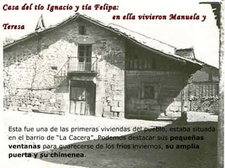 Casa del tío Ignacio y tía Felipa:    en ella vivieron Manuela y Teresa Esta fue una de las primeras viviendas del pueblo, estaba situada en el barrio de “La Cacera”. Podemos destacar sus  pequeñas ventanas  para guarecerse de los fríos inviernos,  su amplia puerta y su chimenea .  