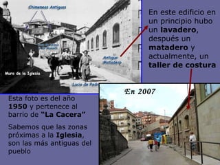 En 2007 En este edificio en un principio hubo un  lavadero , después un  matadero  y actualmente, un  taller de costura   Esta foto es del año  1950  y pertenece al barrio de  “La Cacera” Sabemos que las zonas próximas a la  Iglesia , son las más antiguas del pueblo 