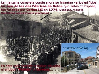 En esta calle también estaban situados el antiguo  “Fielato”  y  Correos …. La manzana completa donde ahora se levantan varios edificios, fue  una de las dos Fábricas de Betún  que había en España, fue fundada por  Carlos III  en  1774.  Después, Vicente Bartolomé adquirió esta propiedad La misma calle hoy 