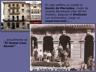 En este edificio se instaló la  tienda de Mercedes , mujer de Vicente Bartolomé (hijo del tío Antidio), después el  Sindicato  (un economato), luego un  supermercado  y …  …  actualmente es  “El Hostal Casa Ramón” Cuadrilla de Canteros  que labraban la piedra a mano 