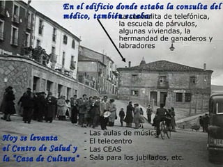 Hoy se levanta el Centro de Salud y  la “Casa de Cultura” con: En el edificio donde estaba la consulta del médico, también estaba: - Las aulas de música - El telecentro - Las CEAS  - Sala para los jubilados, etc. La centralita de telefónica, la escuela   de párvulos, algunas viviendas, la hermandad de ganaderos y labradores 