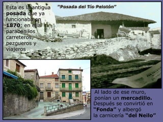 Esta es la antigua  posada  que ya funcionaba en  1870 ; en ella paraban los carreteros, pezgueros y viajeros Después se convirtió en  “ Fonda”  y albergó  la carnicería  “del Neilo” Al lado de ese muro, ponían un  mercadillo. 