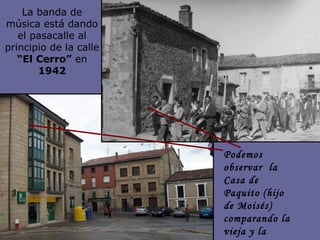 La banda de música está dando el pasacalle al principio de la calle  “El Cerro”  en  1942 Podemos observar  la Casa de Paquito (hijo de Moisés) comparando la vieja y la nueva construcción 