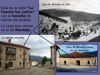 Esta es la calle  “La Fuente los Caños”  con la  beceña  de cabras del pueblo. La casa que vemos es la de  Montejo Casa de Montejo antes de ser demolida La misma casa hoy Casa de  Montejo en 1942  