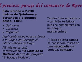 El precioso paraje del comunero de Revenga Está situado a 2.700 metros de Quintanar y pertenece a 3 pueblos desde  1481: Quintanar Canicosa  Regumiel Aquí celebramos nuestra fiesta a la Virgen de Revenga el último sábado de Mayo.  Allí mismo se está construyendo  “la Casa de la Madera”  dentro del proyecto “El Bosque Modelo”. Tendrá fines educativos y también turísticos, pues se completará con un parque multiaventura. Al lado de esta campa se conservan restos de una  necrópolis  con antiguas  tumbas . 