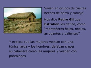 Vivían en grupos de casitas hechas de barro y ramaje. Nos dice  Pedro Gil  que  Estrabón  los define, como “montañeros fieles, nobles, arrogantes y valientes”  Y explica que las mujeres vestían con una túnica larga y los hombres, dejaban crecer su cabellera como las mujeres y vestían con pantalones 