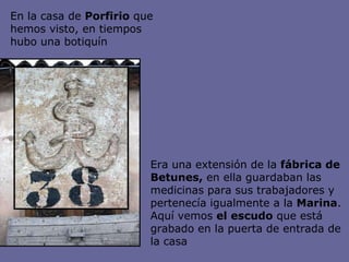 Era una extensión de la  fábrica de Betunes,  en ella guardaban las medicinas para sus trabajadores y pertenecía igualmente a la  Marina . Aquí vemos  el escudo  que está grabado en la puerta de entrada de la casa En la casa de  Porfirio  que hemos visto, en tiempos hubo una botiquín   